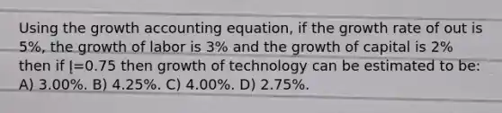 Using the growth accounting equation, if the growth rate of out is 5%, the growth of labor is 3% and the growth of capital is 2% then if Į=0.75 then growth of technology can be estimated to be: A) 3.00%. B) 4.25%. C) 4.00%. D) 2.75%.