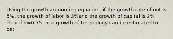 Using the growth accounting equation, if the growth rate of out is 5%, the growth of labor is 3%and the growth of capital is 2% then if α=0.75 then growth of technology can be estimated to be: