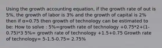 Using the growth accounting equation, if the growth rate of out is 5%, the growth of labor is 3% and the growth of capital is 2% then if α=0.75 then growth of technology can be estimated to be: How to solve : 5%=growth rate of technology +0.75*2+(1-0.75)*3 5%= growth rate of technology +1.5+0.75 Growth rate of technology= 5-1.5-0.75= 2.75%