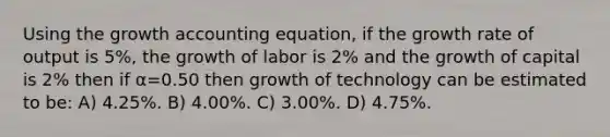 Using the growth accounting equation, if the growth rate of output is 5%, the growth of labor is 2% and the growth of capital is 2% then if α=0.50 then growth of technology can be estimated to be: A) 4.25%. B) 4.00%. C) 3.00%. D) 4.75%.