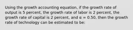 Using the growth accounting equation, if the growth rate of output is 5 percent, the growth rate of labor is 2 percent, the growth rate of capital is 2 percent, and α = 0.50, then the growth rate of technology can be estimated to be: