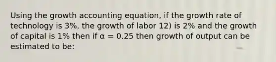 Using the growth accounting equation, if the growth rate of technology is 3%, the growth of labor 12) is 2% and the growth of capital is 1% then if α = 0.25 then growth of output can be estimated to be: