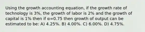 Using the growth accounting equation, if the growth rate of technology is 3%, the growth of labor is 2% and the growth of capital is 1% then if α=0.75 then growth of output can be estimated to be: A) 4.25%. B) 4.00%. C) 6.00%. D) 4.75%.