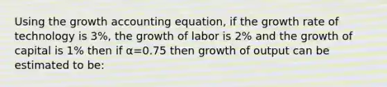 Using the growth accounting equation, if the growth rate of technology is 3%, the growth of labor is 2% and the growth of capital is 1% then if α=0.75 then growth of output can be estimated to be: