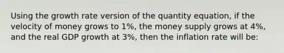 Using the growth rate version of the quantity equation, if the velocity of money grows to 1%, the money supply grows at 4%, and the real GDP growth at 3%, then the inflation rate will be: