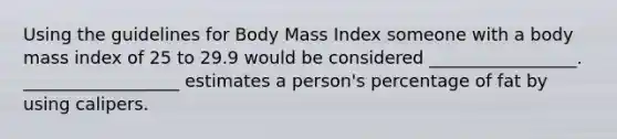 Using the guidelines for Body Mass Index someone with a body mass index of 25 to 29.9 would be considered _________________. __________________ estimates a person's percentage of fat by using calipers.