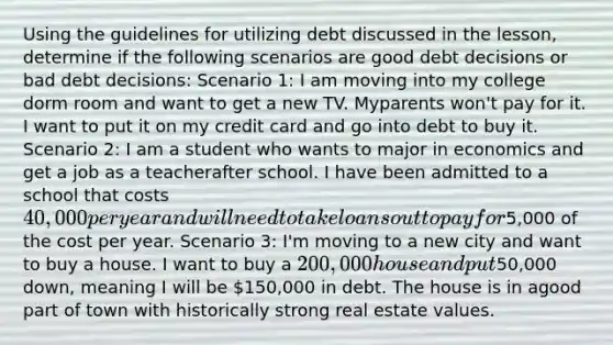 Using the guidelines for utilizing debt discussed in the lesson, determine if the following scenarios are good debt decisions or bad debt decisions: Scenario 1: I am moving into my college dorm room and want to get a new TV. Myparents won't pay for it. I want to put it on my credit card and go into debt to buy it. Scenario 2: I am a student who wants to major in economics and get a job as a teacherafter school. I have been admitted to a school that costs 40,000 per year and willneed to take loans out to pay for5,000 of the cost per year. Scenario 3: I'm moving to a new city and want to buy a house. I want to buy a 200,000house and put50,000 down, meaning I will be 150,000 in debt. The house is in agood part of town with historically strong real estate values.