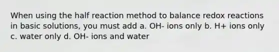 When using the half reaction method to balance redox reactions in basic solutions, you must add a. OH- ions only b. H+ ions only c. water only d. OH- ions and water