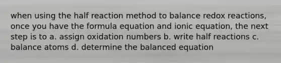 when using the half reaction method to balance redox reactions, once you have the formula equation and ionic equation, the next step is to a. assign <a href='https://www.questionai.com/knowledge/kEDbuDCiDo-oxidation-numbers' class='anchor-knowledge'>oxidation numbers</a> b. write half reactions c. balance atoms d. determine the balanced equation