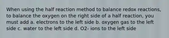 When using the half reaction method to balance redox reactions, to balance the oxygen on the right side of a half reaction, you must add a. electrons to the left side b. oxygen gas to the left side c. water to the left side d. O2- ions to the left side