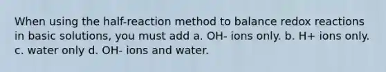 When using the half-reaction method to balance redox reactions in basic solutions, you must add a. OH- ions only. b. H+ ions only. c. water only d. OH- ions and water.