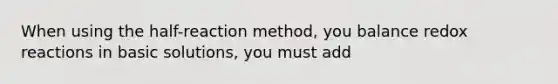 When using the half-reaction method, you balance redox reactions in basic solutions, you must add