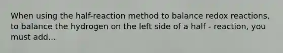 When using the half-reaction method to balance redox reactions, to balance the hydrogen on the left side of a half - reaction, you must add...