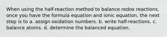 When using the half-reaction method to balance redox reactions, once you have the formula equation and ionic equation, the next step is to a. assign oxidation numbers. b. write half-reactions. c. balance atoms. d. determine the balanced equation.