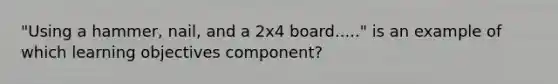 "Using a hammer, nail, and a 2x4 board....." is an example of which learning objectives component?