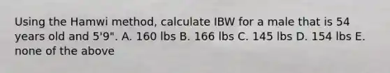 Using the Hamwi method, calculate IBW for a male that is 54 years old and 5'9". A. 160 lbs B. 166 lbs C. 145 lbs D. 154 lbs E. none of the above