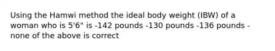 Using the Hamwi method the ideal body weight (IBW) of a woman who is 5'6" is -142 pounds -130 pounds -136 pounds -none of the above is correct