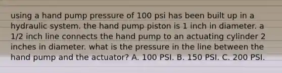 using a hand pump pressure of 100 psi has been built up in a hydraulic system. the hand pump piston is 1 inch in diameter. a 1/2 inch line connects the hand pump to an actuating cylinder 2 inches in diameter. what is the pressure in the line between the hand pump and the actuator? A. 100 PSI. B. 150 PSI. C. 200 PSI.