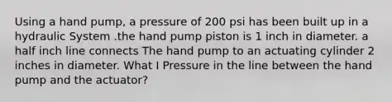 Using a hand pump, a pressure of 200 psi has been built up in a hydraulic System .the hand pump piston is 1 inch in diameter. a half inch line connects The hand pump to an actuating cylinder 2 inches in diameter. What I Pressure in the line between the hand pump and the actuator?