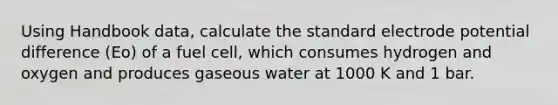 Using Handbook data, calculate the standard electrode potential difference (Eo) of a fuel cell, which consumes hydrogen and oxygen and produces gaseous water at 1000 K and 1 bar.