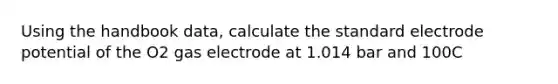 Using the handbook data, calculate the standard electrode potential of the O2 gas electrode at 1.014 bar and 100C