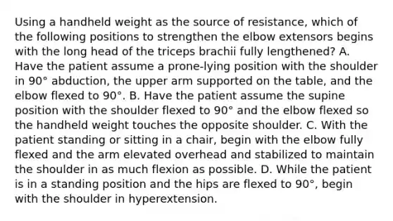 Using a handheld weight as the source of resistance, which of the following positions to strengthen the elbow extensors begins with the long head of the triceps brachii fully lengthened? A. Have the patient assume a prone-lying position with the shoulder in 90° abduction, the upper arm supported on the table, and the elbow flexed to 90°. B. Have the patient assume the supine position with the shoulder flexed to 90° and the elbow flexed so the handheld weight touches the opposite shoulder. C. With the patient standing or sitting in a chair, begin with the elbow fully flexed and the arm elevated overhead and stabilized to maintain the shoulder in as much flexion as possible. D. While the patient is in a standing position and the hips are flexed to 90°, begin with the shoulder in hyperextension.