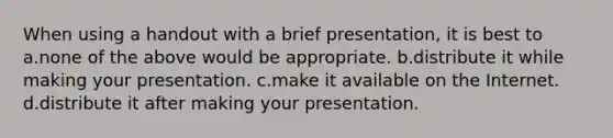 When using a handout with a brief presentation, it is best to a.none of the above would be appropriate. b.distribute it while making your presentation. c.make it available on the Internet. d.distribute it after making your presentation.