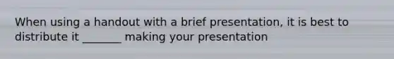 When using a handout with a brief presentation, it is best to distribute it _______ making your presentation