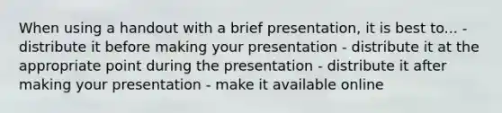 When using a handout with a brief presentation, it is best to... - distribute it before making your presentation - distribute it at the appropriate point during the presentation - distribute it after making your presentation - make it available online