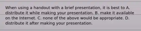 When using a handout with a brief presentation, it is best to A. distribute it while making your presentation. B. make it available on the Internet. C. none of the above would be appropriate. D. distribute it after making your presentation.