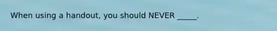 When using a handout, you should NEVER _____.