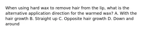 When using hard wax to remove hair from the lip, what is the alternative application direction for the warmed wax? A. With the hair growth B. Straight up C. Opposite hair growth D. Down and around