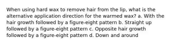 When using hard wax to remove hair from the lip, what is the alternative application direction for the warmed wax? a. With the hair growth followed by a figure-eight pattern b. Straight up followed by a figure-eight pattern c. Opposite hair growth followed by a figure-eight pattern d. Down and around