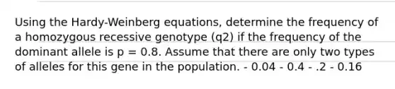 Using the Hardy-Weinberg equations, determine the frequency of a homozygous recessive genotype (q2) if the frequency of the dominant allele is p = 0.8. Assume that there are only two types of alleles for this gene in the population. - 0.04 - 0.4 - .2 - 0.16