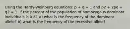 Using the Hardy-Weinberg equations: p + q = 1 and p2 + 2pq + q2 = 1. If the percent of the population of homozygous dominant individuals is 0.81 a) what is the frequency of the dominant allele? b) what is the frequency of the recessive allele?