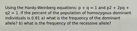 Using the Hardy-Weinberg equations: p + q = 1 and p2 + 2pq + q2 = 1. If the percent of the population of homozygous dominant individuals is 0.81 a) what is the frequency of the dominant allele? b) what is the frequency of the recessive allele?