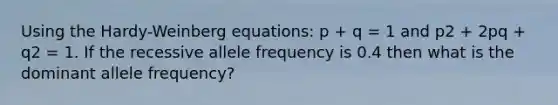 Using the Hardy-Weinberg equations: p + q = 1 and p2 + 2pq + q2 = 1. If the recessive allele frequency is 0.4 then what is the dominant allele frequency?