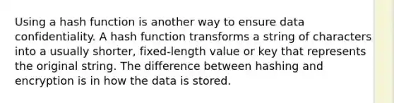 Using a hash function is another way to ensure data confidentiality. A hash function transforms a string of characters into a usually shorter, fixed-length value or key that represents the original string. The difference between hashing and encryption is in how the data is stored.