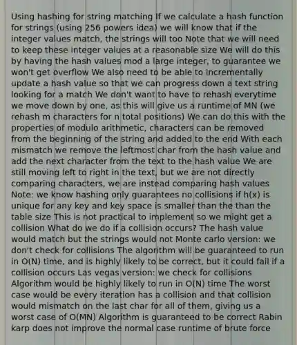 Using hashing for string matching If we calculate a hash function for strings (using 256 powers idea) we will know that if the integer values match, the strings will too Note that we will need to keep these integer values at a reasonable size We will do this by having the hash values mod a large integer, to guarantee we won't get overflow We also need to be able to incrementally update a hash value so that we can progress down a text string looking for a match We don't want to have to rehash everytime we move down by one, as this will give us a runtime of MN (we rehash m characters for n total positions) We can do this with the properties of modulo arithmetic, characters can be removed from the beginning of the string and added to the end With each mismatch we remove the leftmost char from the hash value and add the next character from the text to the hash value We are still moving left to right in the text, but we are not directly comparing characters, we are instead comparing hash values Note: we know hashing only guarantees no collisions if h(x) is unique for any key and key space is smaller than the than the table size This is not practical to implement so we might get a collision What do we do if a collision occurs? The hash value would match but the strings would not Monte carlo version: we don't check for collisions The algorithm will be guaranteed to run in O(N) time, and is highly likely to be correct, but it could fail if a collision occurs Las vegas version: we check for collisions Algorithm would be highly likely to run in O(N) time The worst case would be every iteration has a collision and that collision would mismatch on the last char for all of them, giving us a worst case of O(MN) Algorithm is guaranteed to be correct Rabin karp does not improve the normal case runtime of brute force