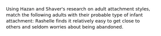 Using Hazan and Shaver's research on adult attachment styles, match the following adults with their probable type of infant attachment: Rashelle finds it relatively easy to get close to others and seldom worries about being abandoned.