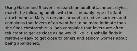 Using Hazan and Shaver's research on adult attachment styles, match the following adults with their probably type of infant attachment: a. Mary is nervous around attractive partners and complains that lovers often want her to be more intimate than she finds comfortable. b. Bob complains that lovers are often reluctant to get as close as he would like. c. Rashelle finds it relatively easy to get close to others and seldom worries about being abandoned.