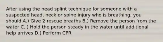 After using the head splint technique for someone with a suspected head, neck or spine injury who is breathing, you should A.) Give 2 rescue breaths B.) Remove the person from the water C. ) Hold the person steady in the water until additional help arrives D.) Perform CPR