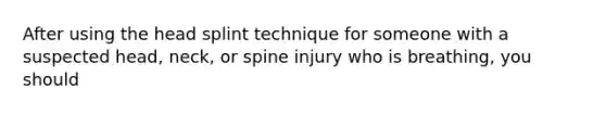 After using the head splint technique for someone with a suspected head, neck, or spine injury who is breathing, you should