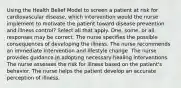 Using the Health Belief Model to screen a patient at risk for cardiovascular disease, which intervention would the nurse implement to motivate the patient toward disease prevention and illness control? Select all that apply. One, some, or all responses may be correct. The nurse specifies the possible consequences of developing the illness. The nurse recommends an immediate intervention and lifestyle change. The nurse provides guidance in adopting necessary healing interventions. The nurse assesses the risk for illness based on the patient's behavior. The nurse helps the patient develop an accurate perception of illness.