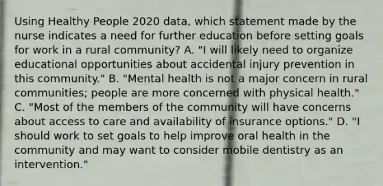 Using Healthy People 2020 data, which statement made by the nurse indicates a need for further education before setting goals for work in a rural community? A. "I will likely need to organize educational opportunities about accidental injury prevention in this community." B. "Mental health is not a major concern in rural communities; people are more concerned with physical health." C. "Most of the members of the community will have concerns about access to care and availability of insurance options." D. "I should work to set goals to help improve oral health in the community and may want to consider mobile dentistry as an intervention."