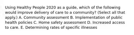 Using Healthy People 2020 as a guide, which of the following would improve delivery of care to a community? (Select all that apply.) A. Community assessment B. Implementation of public health policies C. Home safety assessment D. Increased access to care. E. Determining rates of specific illnesses