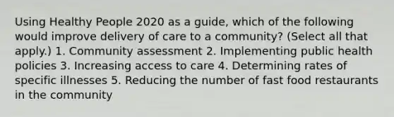 Using Healthy People 2020 as a guide, which of the following would improve delivery of care to a community? (Select all that apply.) 1. Community assessment 2. Implementing public health policies 3. Increasing access to care 4. Determining rates of specific illnesses 5. Reducing the number of fast food restaurants in the community