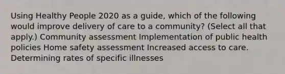 Using Healthy People 2020 as a guide, which of the following would improve delivery of care to a community? (Select all that apply.) Community assessment Implementation of public health policies Home safety assessment Increased access to care. Determining rates of specific illnesses