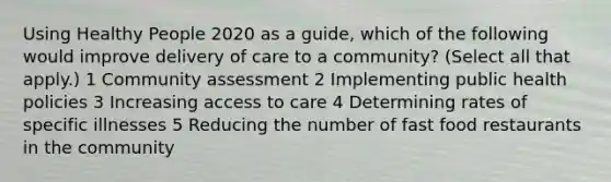 Using Healthy People 2020 as a guide, which of the following would improve delivery of care to a community? (Select all that apply.) 1 Community assessment 2 Implementing public health policies 3 Increasing access to care 4 Determining rates of specific illnesses 5 Reducing the number of fast food restaurants in the community