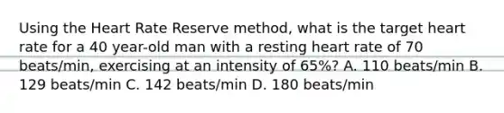 Using the Heart Rate Reserve method, what is the target heart rate for a 40 year-old man with a resting heart rate of 70 beats/min, exercising at an intensity of 65%? A. 110 beats/min B. 129 beats/min C. 142 beats/min D. 180 beats/min